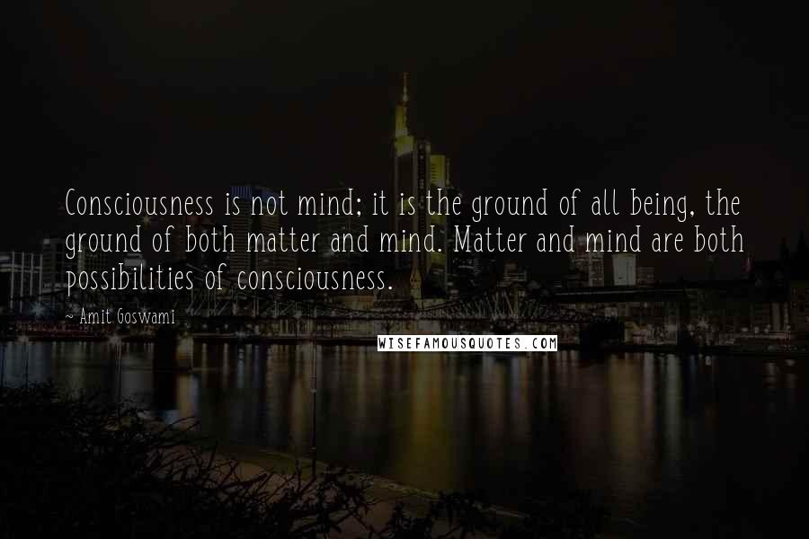 Amit Goswami Quotes: Consciousness is not mind; it is the ground of all being, the ground of both matter and mind. Matter and mind are both possibilities of consciousness.