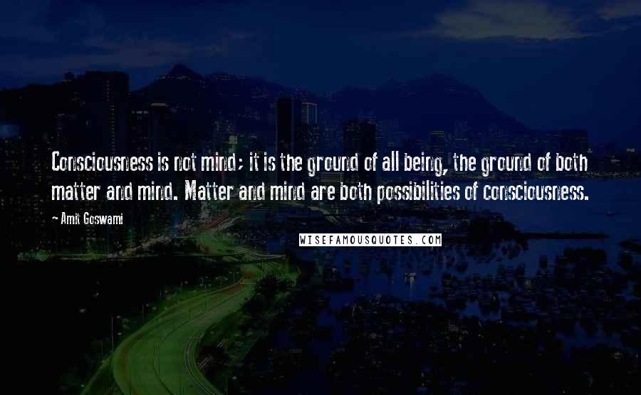 Amit Goswami Quotes: Consciousness is not mind; it is the ground of all being, the ground of both matter and mind. Matter and mind are both possibilities of consciousness.