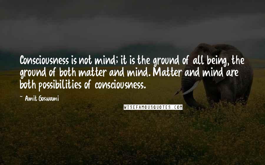 Amit Goswami Quotes: Consciousness is not mind; it is the ground of all being, the ground of both matter and mind. Matter and mind are both possibilities of consciousness.