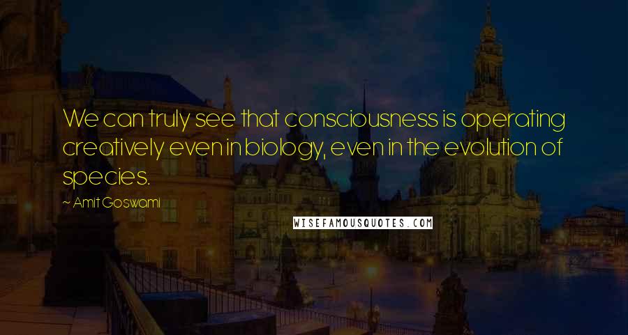 Amit Goswami Quotes: We can truly see that consciousness is operating creatively even in biology, even in the evolution of species.