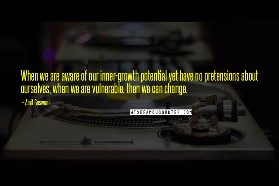 Amit Goswami Quotes: When we are aware of our inner-growth potential yet have no pretensions about ourselves, when we are vulnerable, then we can change.