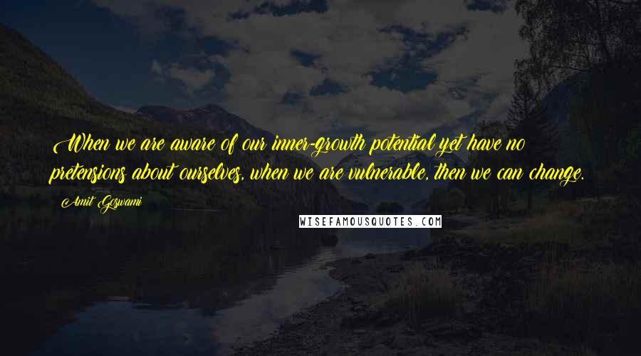 Amit Goswami Quotes: When we are aware of our inner-growth potential yet have no pretensions about ourselves, when we are vulnerable, then we can change.