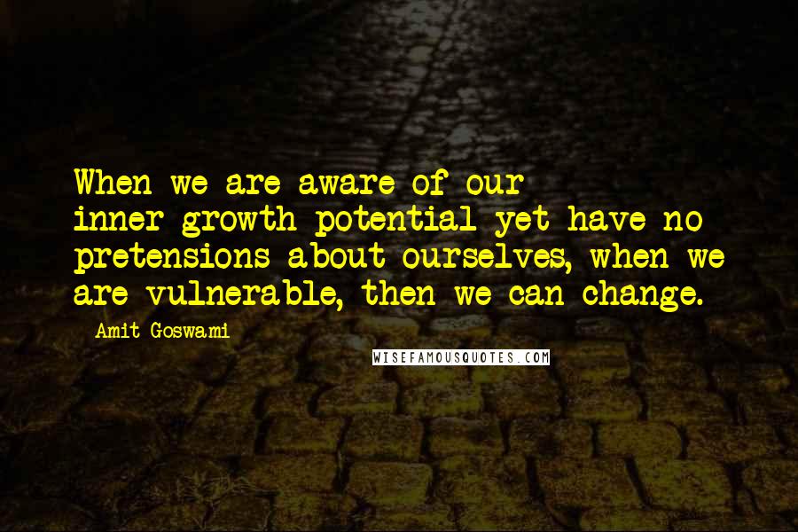 Amit Goswami Quotes: When we are aware of our inner-growth potential yet have no pretensions about ourselves, when we are vulnerable, then we can change.