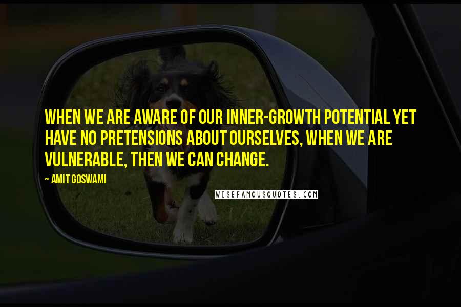 Amit Goswami Quotes: When we are aware of our inner-growth potential yet have no pretensions about ourselves, when we are vulnerable, then we can change.