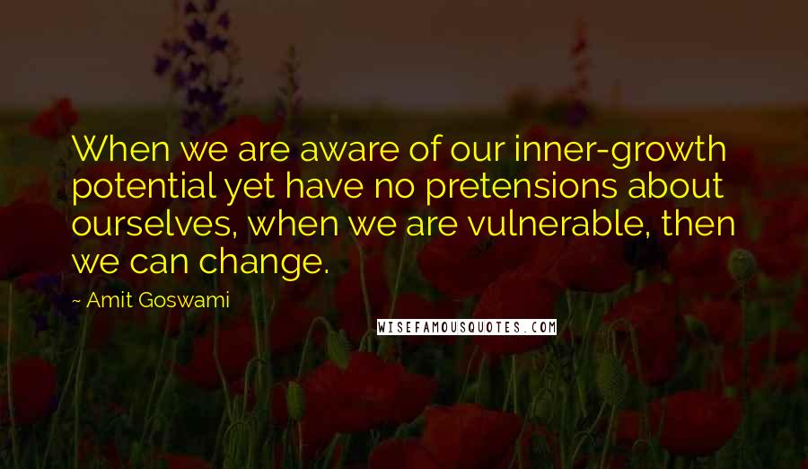 Amit Goswami Quotes: When we are aware of our inner-growth potential yet have no pretensions about ourselves, when we are vulnerable, then we can change.