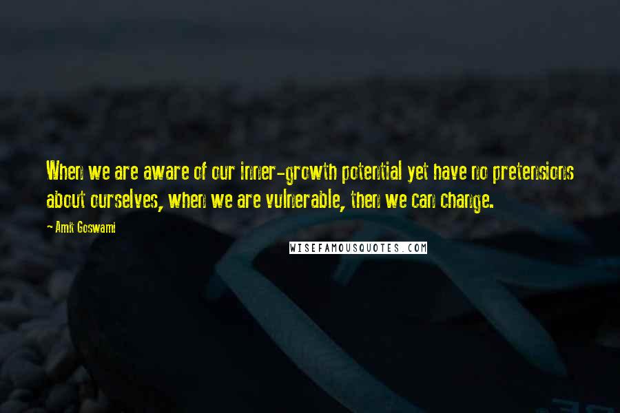 Amit Goswami Quotes: When we are aware of our inner-growth potential yet have no pretensions about ourselves, when we are vulnerable, then we can change.