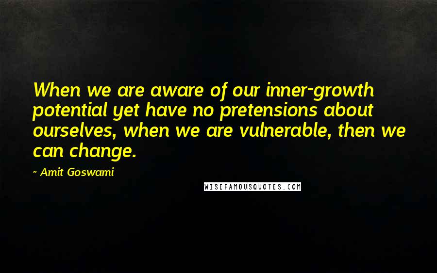 Amit Goswami Quotes: When we are aware of our inner-growth potential yet have no pretensions about ourselves, when we are vulnerable, then we can change.
