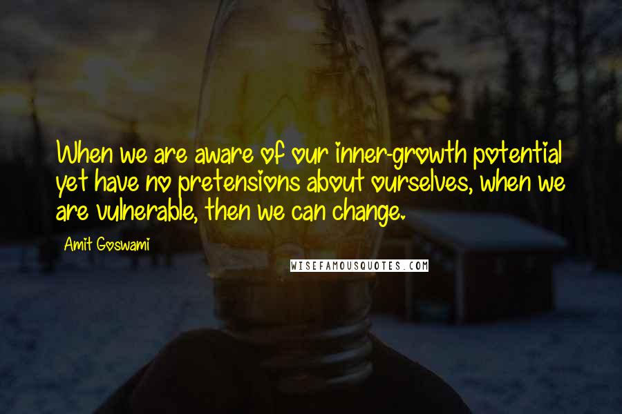 Amit Goswami Quotes: When we are aware of our inner-growth potential yet have no pretensions about ourselves, when we are vulnerable, then we can change.