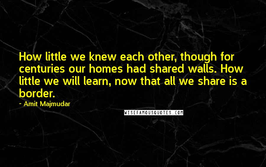 Amit Majmudar Quotes: How little we knew each other, though for centuries our homes had shared walls. How little we will learn, now that all we share is a border.