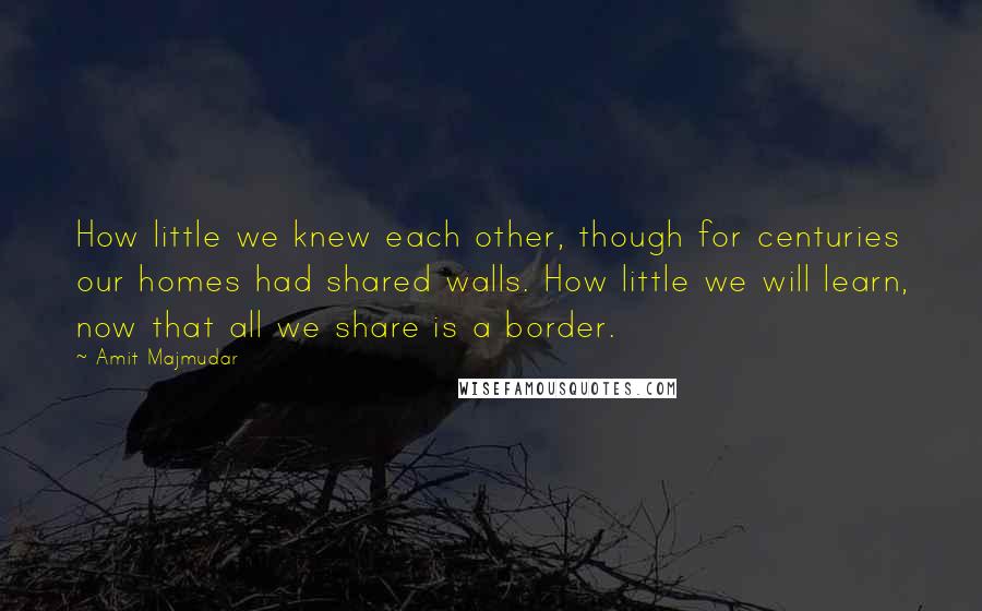 Amit Majmudar Quotes: How little we knew each other, though for centuries our homes had shared walls. How little we will learn, now that all we share is a border.