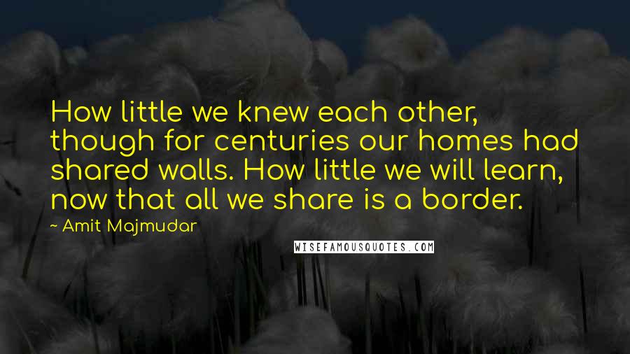 Amit Majmudar Quotes: How little we knew each other, though for centuries our homes had shared walls. How little we will learn, now that all we share is a border.