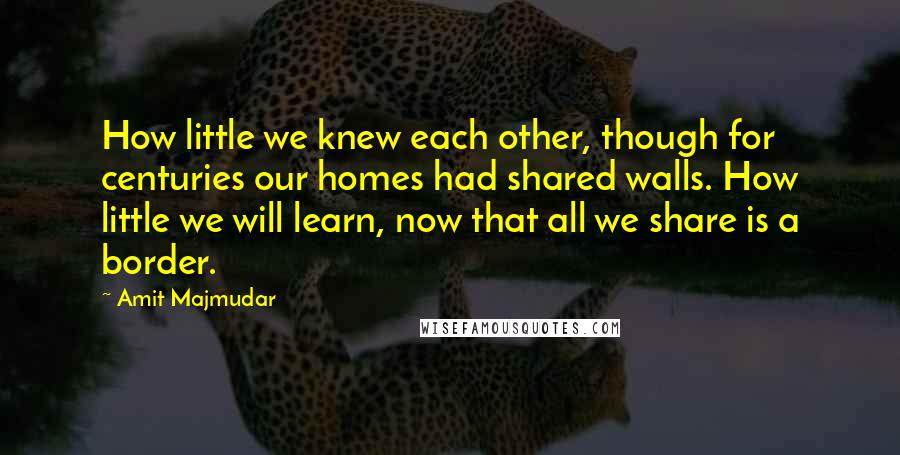 Amit Majmudar Quotes: How little we knew each other, though for centuries our homes had shared walls. How little we will learn, now that all we share is a border.