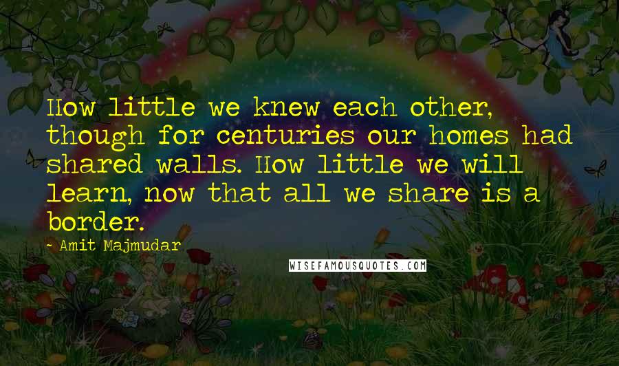 Amit Majmudar Quotes: How little we knew each other, though for centuries our homes had shared walls. How little we will learn, now that all we share is a border.
