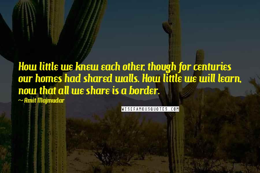 Amit Majmudar Quotes: How little we knew each other, though for centuries our homes had shared walls. How little we will learn, now that all we share is a border.