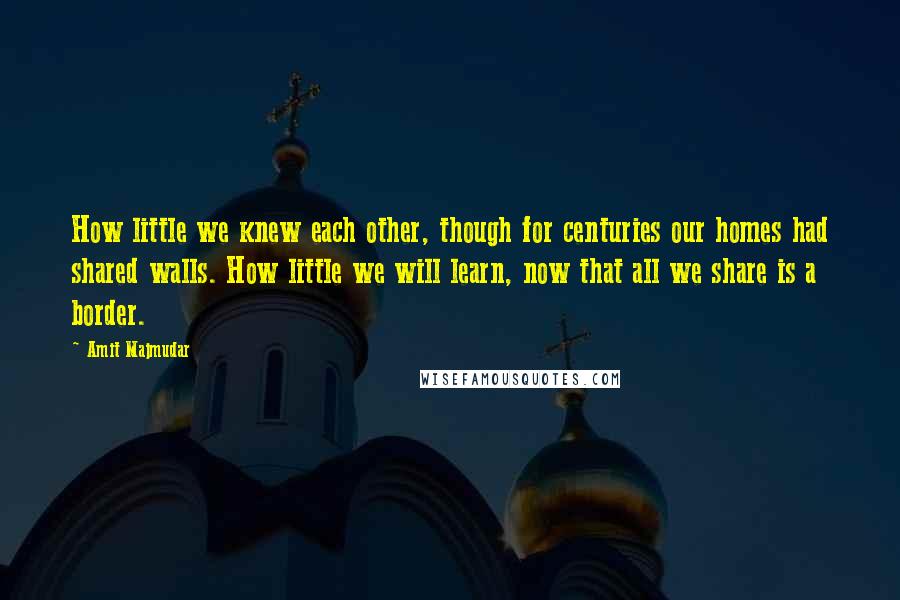 Amit Majmudar Quotes: How little we knew each other, though for centuries our homes had shared walls. How little we will learn, now that all we share is a border.