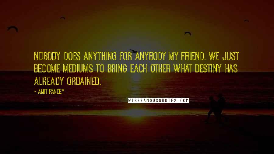 Amit Pandey Quotes: Nobody does anything for anybody my friend. We just become mediums to bring each other what destiny has already ordained.