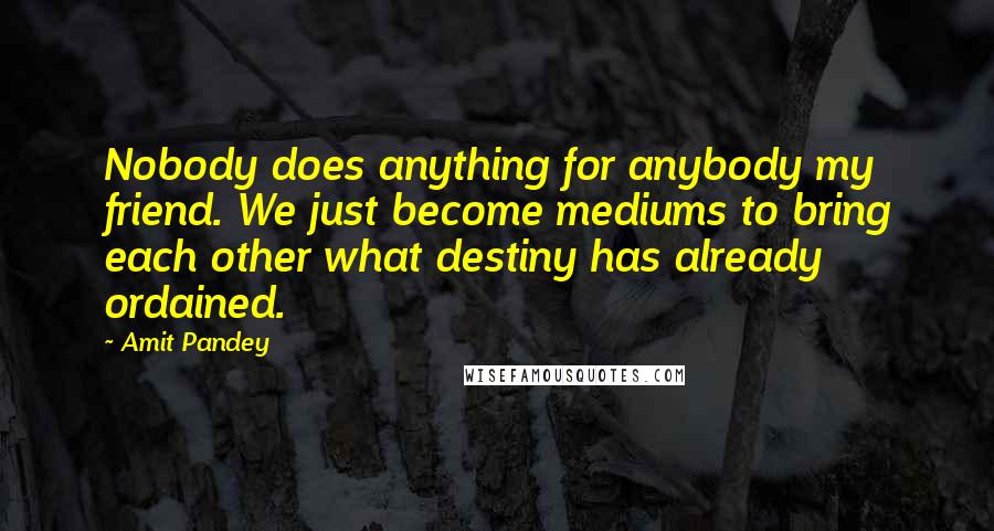 Amit Pandey Quotes: Nobody does anything for anybody my friend. We just become mediums to bring each other what destiny has already ordained.