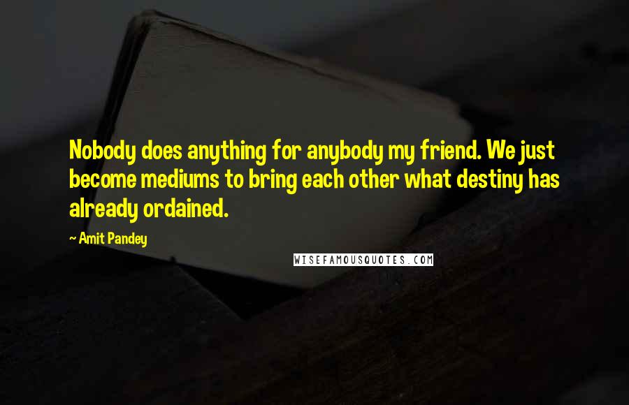 Amit Pandey Quotes: Nobody does anything for anybody my friend. We just become mediums to bring each other what destiny has already ordained.