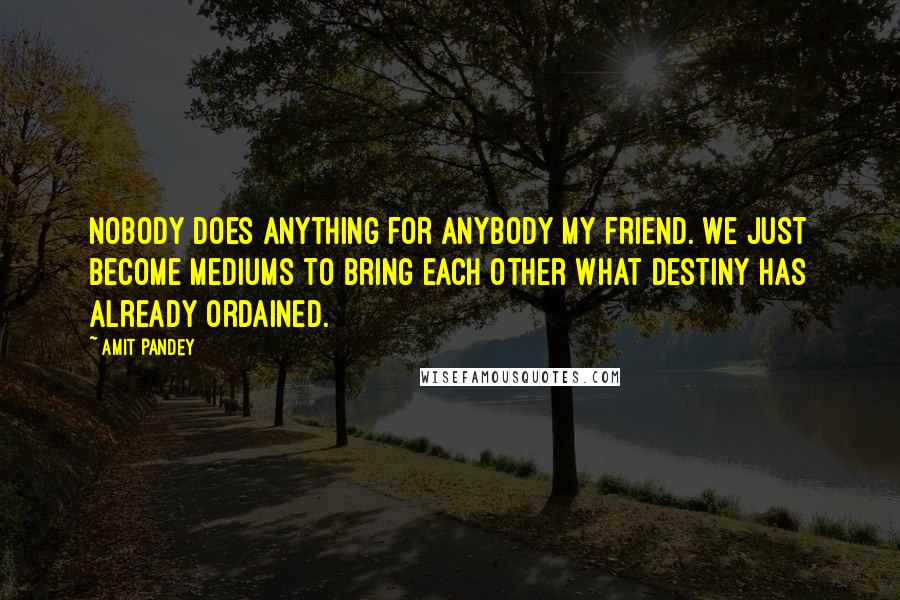 Amit Pandey Quotes: Nobody does anything for anybody my friend. We just become mediums to bring each other what destiny has already ordained.