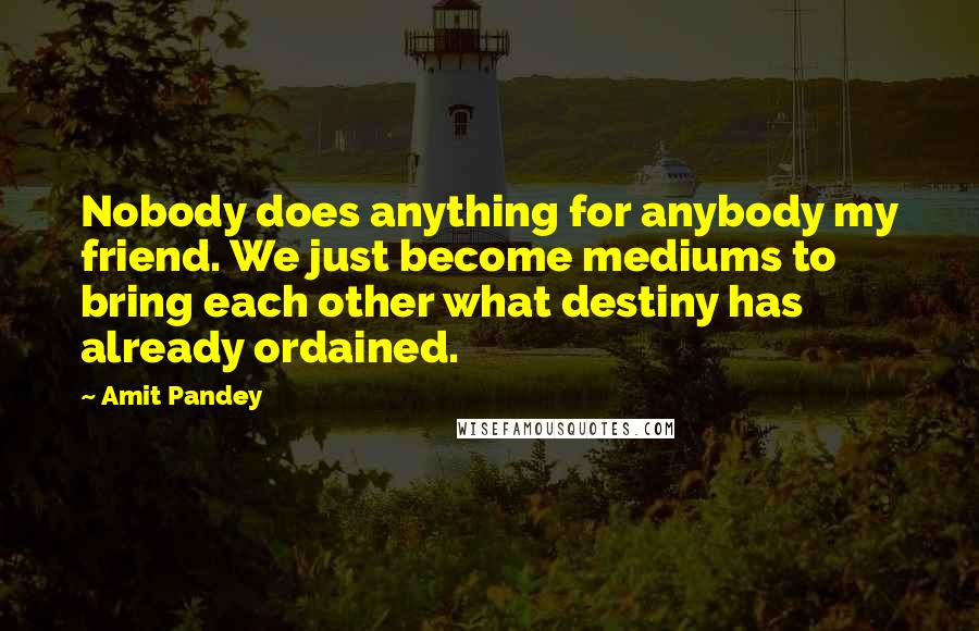 Amit Pandey Quotes: Nobody does anything for anybody my friend. We just become mediums to bring each other what destiny has already ordained.