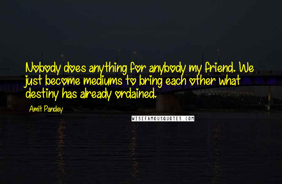 Amit Pandey Quotes: Nobody does anything for anybody my friend. We just become mediums to bring each other what destiny has already ordained.