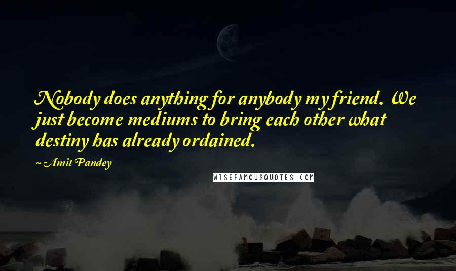 Amit Pandey Quotes: Nobody does anything for anybody my friend. We just become mediums to bring each other what destiny has already ordained.