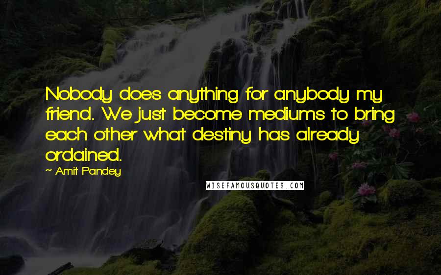 Amit Pandey Quotes: Nobody does anything for anybody my friend. We just become mediums to bring each other what destiny has already ordained.