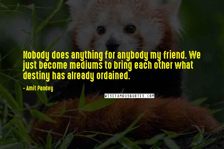 Amit Pandey Quotes: Nobody does anything for anybody my friend. We just become mediums to bring each other what destiny has already ordained.