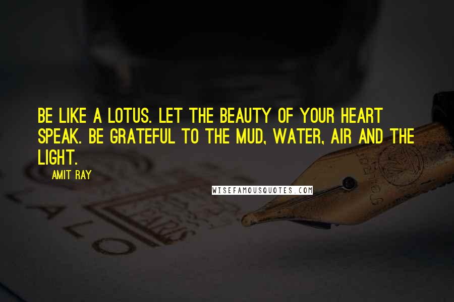 Amit Ray Quotes: Be like a lotus. Let the beauty of your heart speak. Be grateful to the mud, water, air and the light.