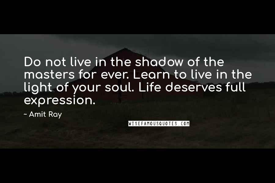 Amit Ray Quotes: Do not live in the shadow of the masters for ever. Learn to live in the light of your soul. Life deserves full expression.