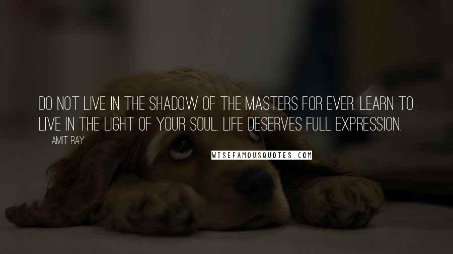 Amit Ray Quotes: Do not live in the shadow of the masters for ever. Learn to live in the light of your soul. Life deserves full expression.