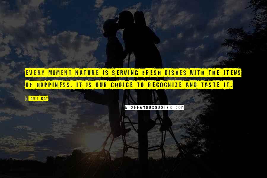 Amit Ray Quotes: Every moment nature is serving fresh dishes with the items of happiness. It is our choice to recognize and taste it.