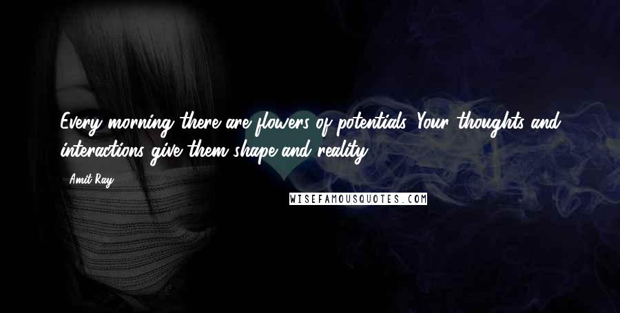 Amit Ray Quotes: Every morning there are flowers of potentials. Your thoughts and interactions give them shape and reality.