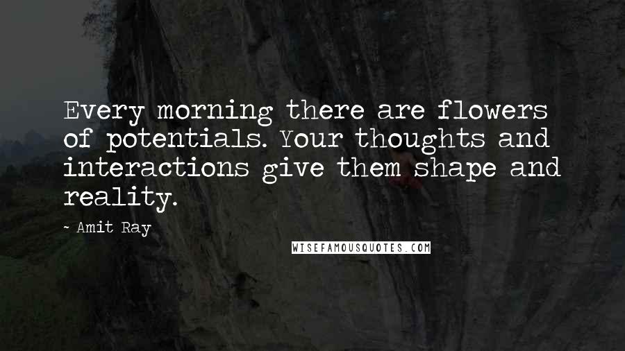 Amit Ray Quotes: Every morning there are flowers of potentials. Your thoughts and interactions give them shape and reality.