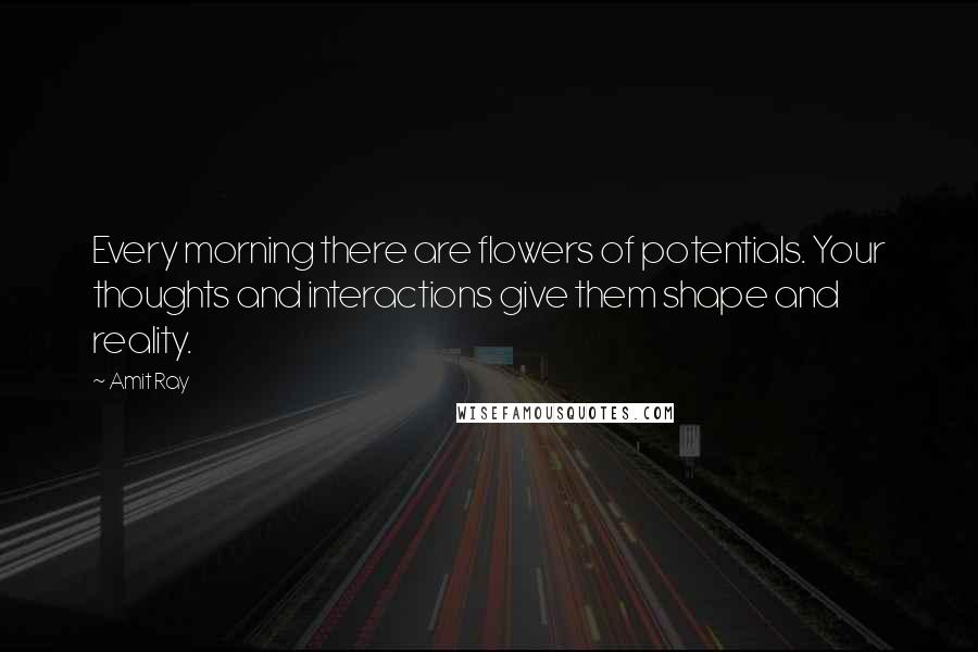 Amit Ray Quotes: Every morning there are flowers of potentials. Your thoughts and interactions give them shape and reality.