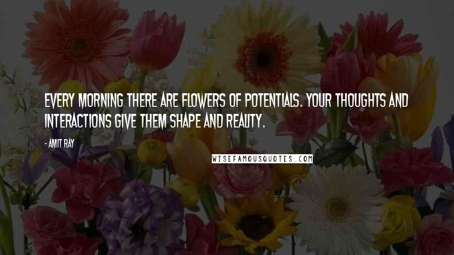 Amit Ray Quotes: Every morning there are flowers of potentials. Your thoughts and interactions give them shape and reality.