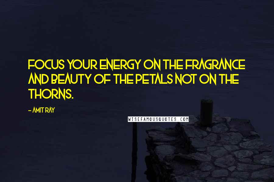 Amit Ray Quotes: Focus your energy on the fragrance and beauty of the petals not on the thorns.