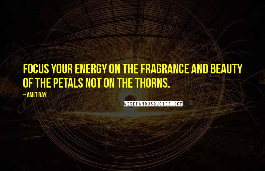 Amit Ray Quotes: Focus your energy on the fragrance and beauty of the petals not on the thorns.