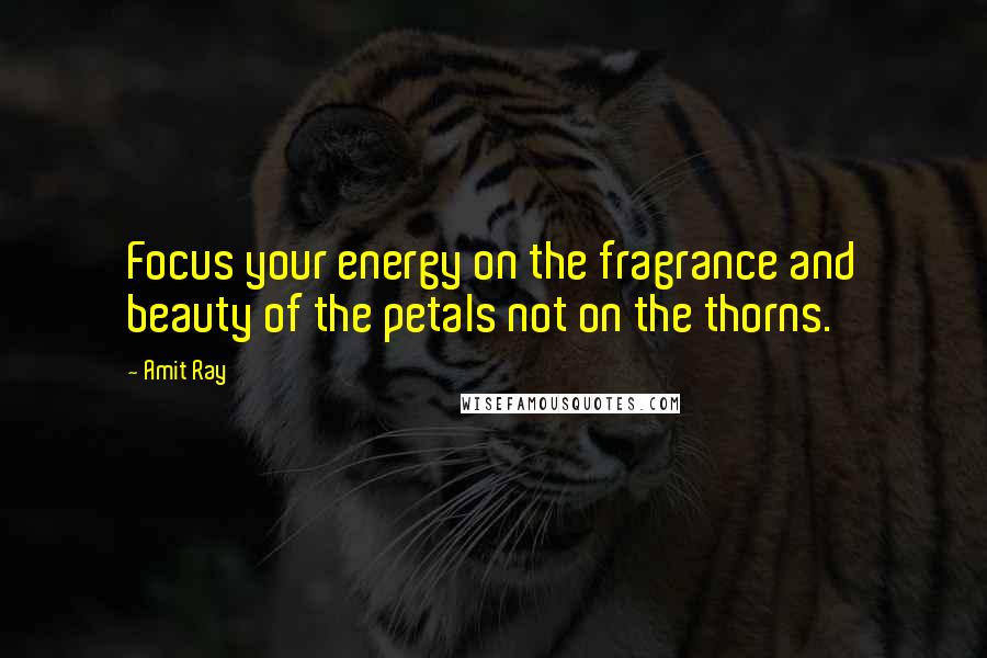 Amit Ray Quotes: Focus your energy on the fragrance and beauty of the petals not on the thorns.