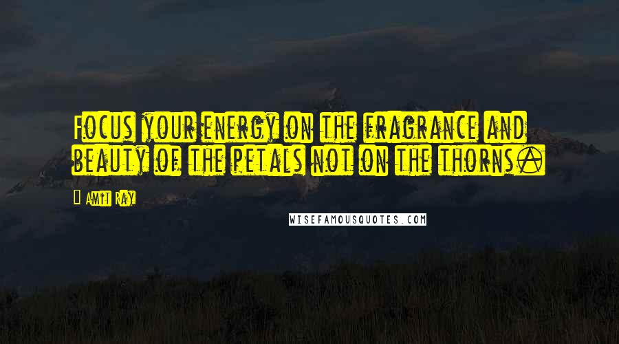 Amit Ray Quotes: Focus your energy on the fragrance and beauty of the petals not on the thorns.