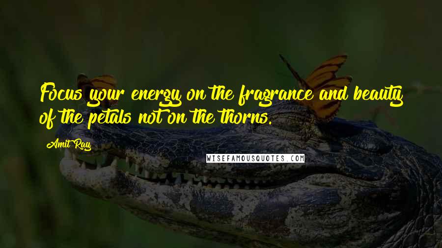 Amit Ray Quotes: Focus your energy on the fragrance and beauty of the petals not on the thorns.