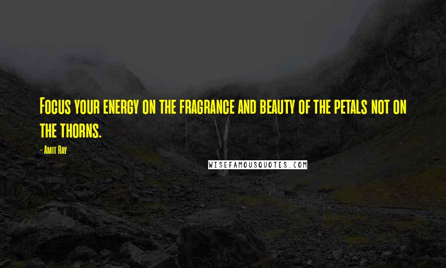 Amit Ray Quotes: Focus your energy on the fragrance and beauty of the petals not on the thorns.