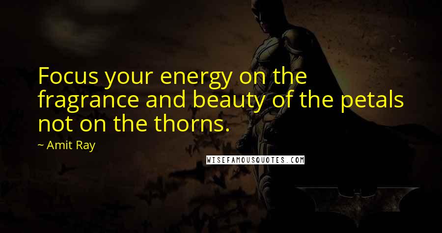 Amit Ray Quotes: Focus your energy on the fragrance and beauty of the petals not on the thorns.