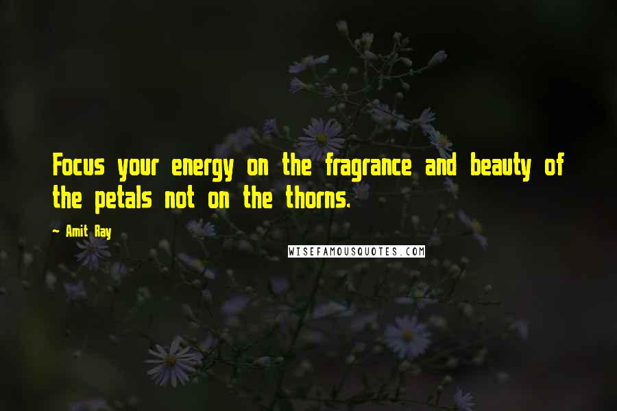 Amit Ray Quotes: Focus your energy on the fragrance and beauty of the petals not on the thorns.