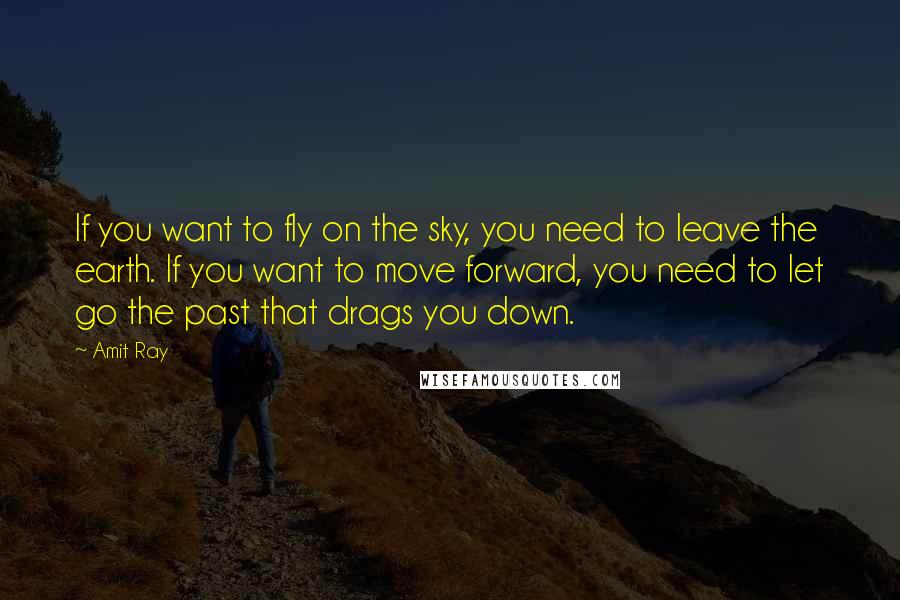 Amit Ray Quotes: If you want to fly on the sky, you need to leave the earth. If you want to move forward, you need to let go the past that drags you down.