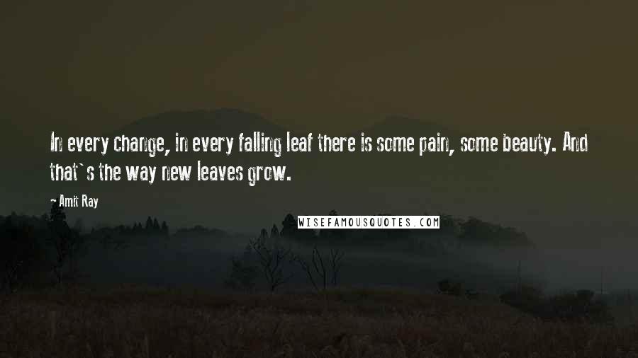 Amit Ray Quotes: In every change, in every falling leaf there is some pain, some beauty. And that's the way new leaves grow.