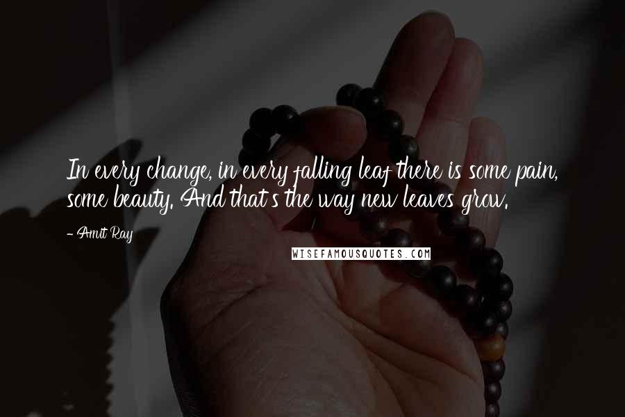 Amit Ray Quotes: In every change, in every falling leaf there is some pain, some beauty. And that's the way new leaves grow.