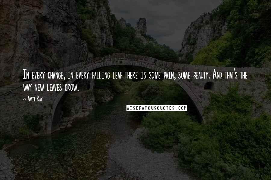 Amit Ray Quotes: In every change, in every falling leaf there is some pain, some beauty. And that's the way new leaves grow.