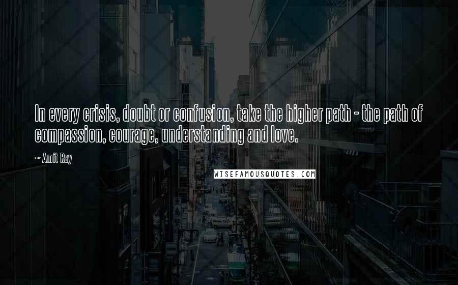 Amit Ray Quotes: In every crisis, doubt or confusion, take the higher path - the path of compassion, courage, understanding and love.