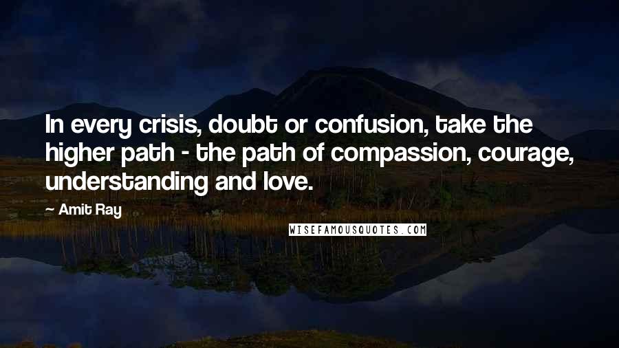 Amit Ray Quotes: In every crisis, doubt or confusion, take the higher path - the path of compassion, courage, understanding and love.